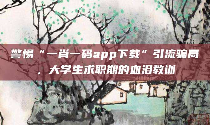 警惕“一肖一码app下载”引流骗局,大学生求职期的血泪教训