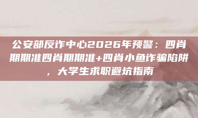 公安部反诈中心2026年预警：四肖期期准四肖期期准+四肖小鱼诈骗陷阱，大学生求职避坑指南