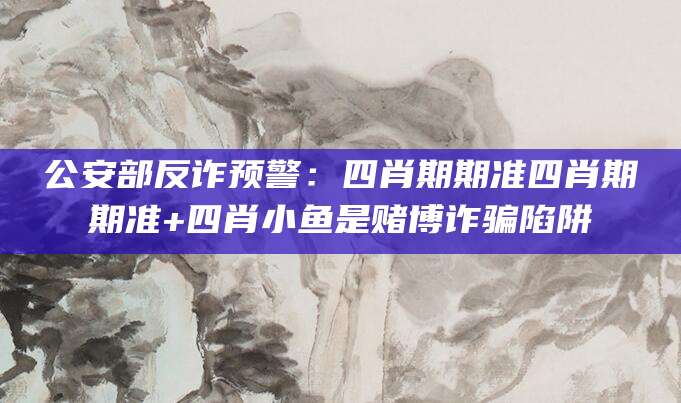 公安部反诈预警：四肖期期准四肖期期准+四肖小鱼是赌博诈骗陷阱