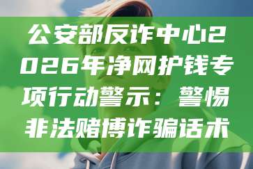 公安部反诈中心2026年净网护钱专项行动警示:警惕非法赌博诈骗话术