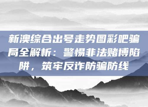 新澳综合出号走势图彩吧骗局全解析：警惕非法赌博陷阱，筑牢反诈防骗防线