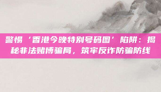 警惕‘香港今晚特别号码图’陷阱:揭秘非法赌博骗局,筑牢反诈防骗防线