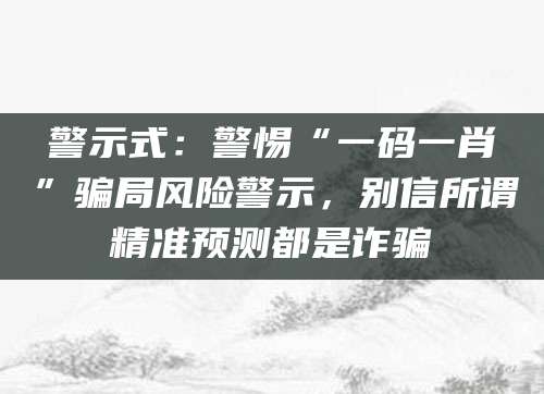 警示式:警惕“一码一肖”骗局风险警示,别信所谓精准预测都是诈骗
