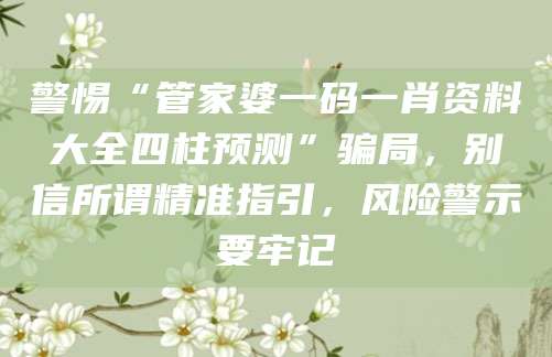 警惕“管家婆一码一肖资料大全四柱预测”骗局，别信所谓精准指引，风险警示要牢记