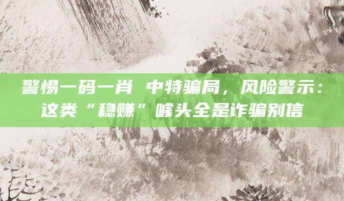 警惕一码一肖 中特骗局,风险警示:这类“稳赚”噱头全是诈骗别信