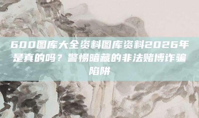 600图库大全资料图库资料2026年是真的吗？警惕暗藏的非法赌博诈骗陷阱