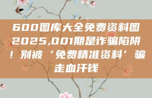 600图库大全免费资料图2025,001期是诈骗陷阱！别被‘免费精准资料’骗走血汗钱
