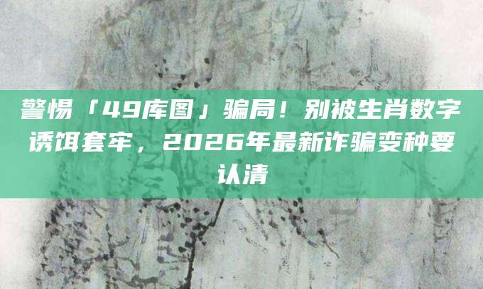 警惕「49库图」骗局!别被生肖数字诱饵套牢,2026年最新诈骗变种要认清