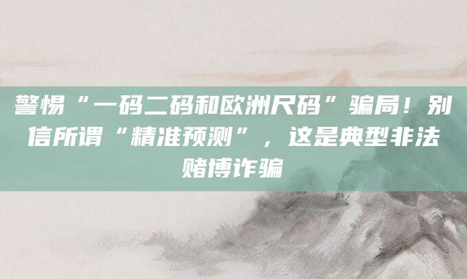 警惕“一码二码和欧洲尺码”骗局!别信所谓“精准预测”,这是典型非法赌博诈骗
