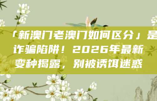 「新澳门老澳门如何区分」是诈骗陷阱！2026年最新变种揭露，别被诱饵迷惑
