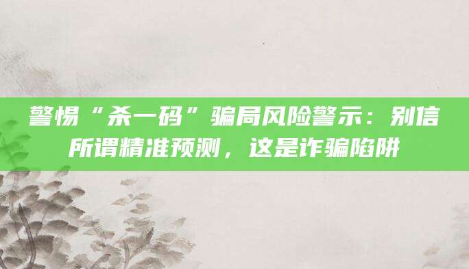 警惕“杀一码”骗局风险警示：别信所谓精准预测，这是诈骗陷阱