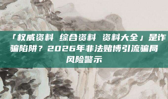 「权威资料 综合资料 资料大全」是诈骗陷阱？2026年非法赌博引流骗局风险警示