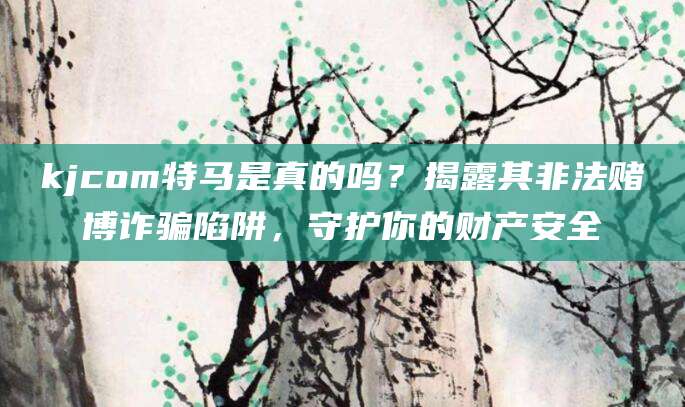 kjcom特马是真的吗？揭露其非法赌博诈骗陷阱，守护你的财产安全