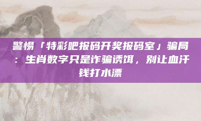 警惕「特彩吧报码开奖报码室」骗局：生肖数字只是诈骗诱饵，别让血汗钱打水漂