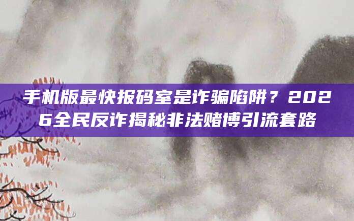 手机版最快报码室是诈骗陷阱？2026全民反诈揭秘非法赌博引流套路