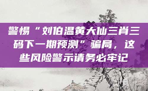 警惕“刘伯温黄大仙三肖三码下一期预测”骗局,这些风险警示请务必牢记