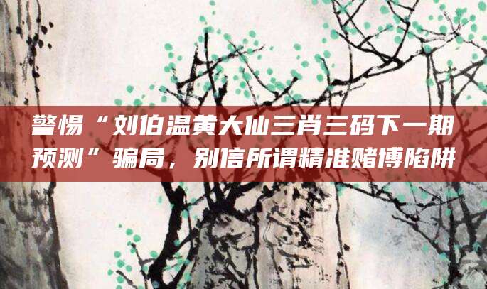 警惕“刘伯温黄大仙三肖三码下一期预测”骗局，别信所谓精准赌博陷阱