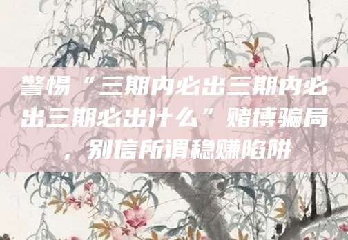 警惕“三期内必出三期内必出三期必出什么”赌博骗局,别信所谓稳赚陷阱