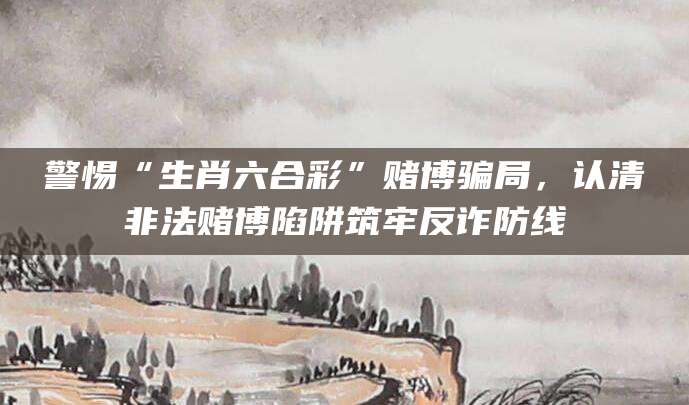 警惕“生肖六合彩”赌博骗局,认清非法赌博陷阱筑牢反诈防线